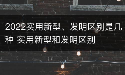 2022实用新型、发明区别是几种 实用新型和发明区别