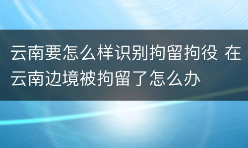 云南要怎么样识别拘留拘役 在云南边境被拘留了怎么办