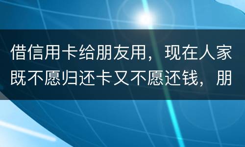 借信用卡给朋友用，现在人家既不愿归还卡又不愿还钱，朋友又联系不上。该怎么处理呢