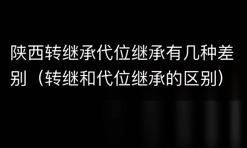 陕西转继承代位继承有几种差别（转继和代位继承的区别）