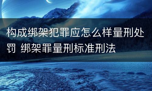 构成绑架犯罪应怎么样量刑处罚 绑架罪量刑标准刑法