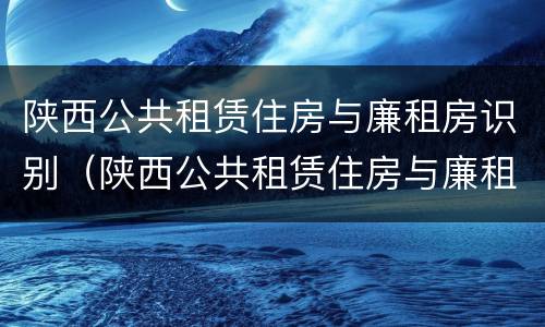 陕西公共租赁住房与廉租房识别（陕西公共租赁住房与廉租房识别标准）