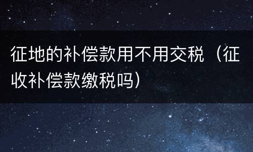 征地的补偿款用不用交税（征收补偿款缴税吗）