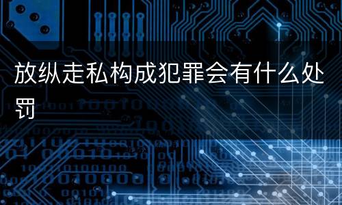 放纵走私构成犯罪会有什么处罚