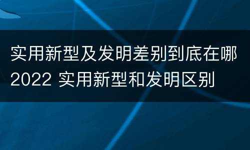 实用新型及发明差别到底在哪2022 实用新型和发明区别