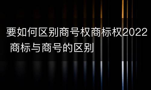 要如何区别商号权商标权2022 商标与商号的区别