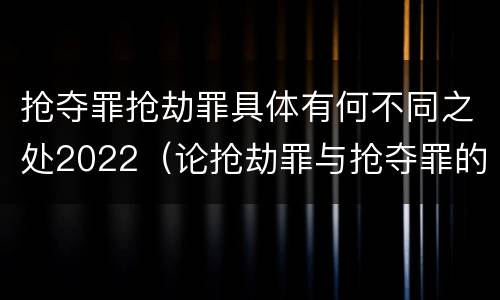 抢夺罪抢劫罪具体有何不同之处2022（论抢劫罪与抢夺罪的界限）