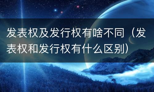 发表权及发行权有啥不同（发表权和发行权有什么区别）