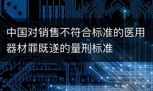 中国对销售不符合标准的医用器材罪既遂的量刑标准