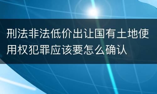 刑法非法低价出让国有土地使用权犯罪应该要怎么确认