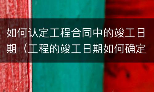 如何认定工程合同中的竣工日期（工程的竣工日期如何确定）