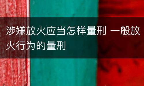 涉嫌放火应当怎样量刑 一般放火行为的量刑