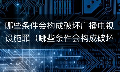 哪些条件会构成破坏广播电视设施罪（哪些条件会构成破坏广播电视设施罪）