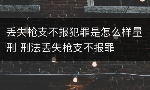 丢失枪支不报犯罪是怎么样量刑 刑法丢失枪支不报罪