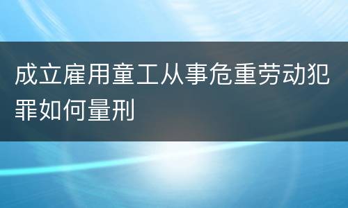 成立雇用童工从事危重劳动犯罪如何量刑