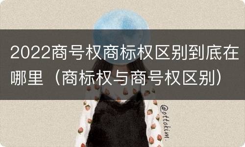 2022商号权商标权区别到底在哪里（商标权与商号权区别）