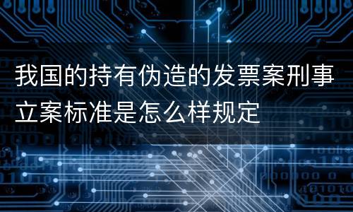 我国的持有伪造的发票案刑事立案标准是怎么样规定
