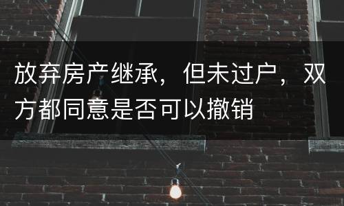 放弃房产继承，但未过户，双方都同意是否可以撤销