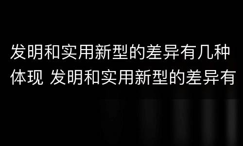 发明和实用新型的差异有几种体现 发明和实用新型的差异有几种体现在哪里