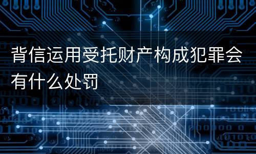 背信运用受托财产构成犯罪会有什么处罚