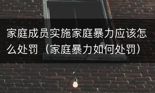家庭成员实施家庭暴力应该怎么处罚（家庭暴力如何处罚）