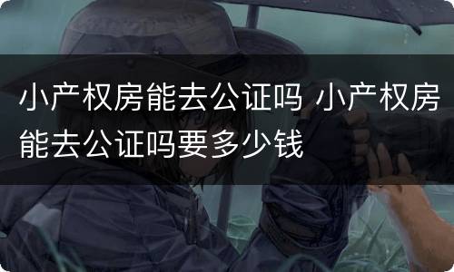 小产权房能去公证吗 小产权房能去公证吗要多少钱