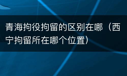 青海拘役拘留的区别在哪（西宁拘留所在哪个位置）