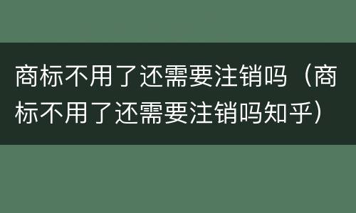 商标不用了还需要注销吗（商标不用了还需要注销吗知乎）