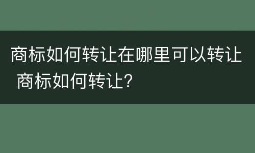 商标如何转让在哪里可以转让 商标如何转让?