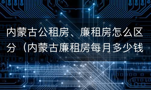 内蒙古公租房、廉租房怎么区分（内蒙古廉租房每月多少钱）