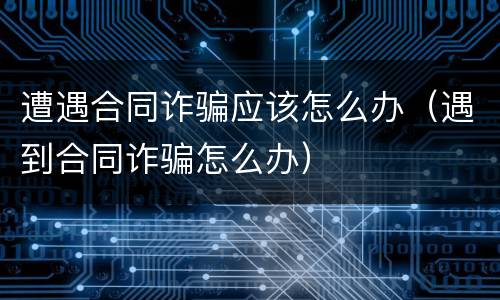 遭遇合同诈骗应该怎么办（遇到合同诈骗怎么办）