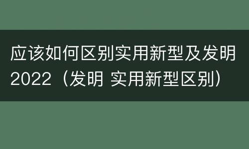 应该如何区别实用新型及发明2022（发明 实用新型区别）