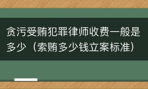 贪污受贿犯罪律师收费一般是多少（索贿多少钱立案标准）