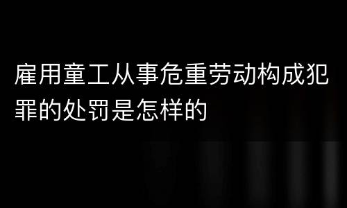 雇用童工从事危重劳动构成犯罪的处罚是怎样的