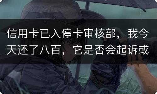 信用卡已入停卡审核部，我今天还了八百，它是否会起诉或者是停用