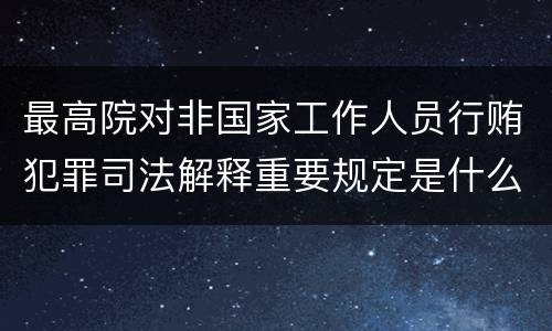 最高院对非国家工作人员行贿犯罪司法解释重要规定是什么