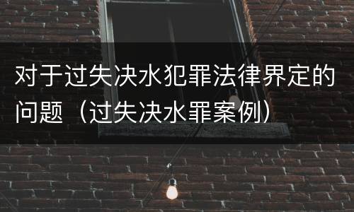 对于过失决水犯罪法律界定的问题（过失决水罪案例）