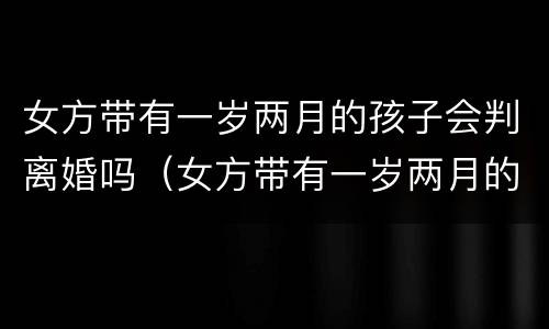 女方带有一岁两月的孩子会判离婚吗（女方带有一岁两月的孩子会判离婚吗知乎）