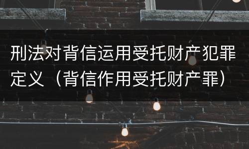 刑法对背信运用受托财产犯罪定义（背信作用受托财产罪）