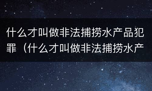 什么才叫做非法捕捞水产品犯罪（什么才叫做非法捕捞水产品犯罪案例）