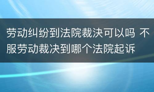 劳动纠纷到法院裁決可以吗 不服劳动裁决到哪个法院起诉