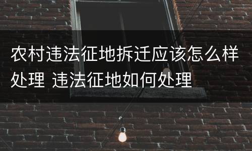 农村违法征地拆迁应该怎么样处理 违法征地如何处理