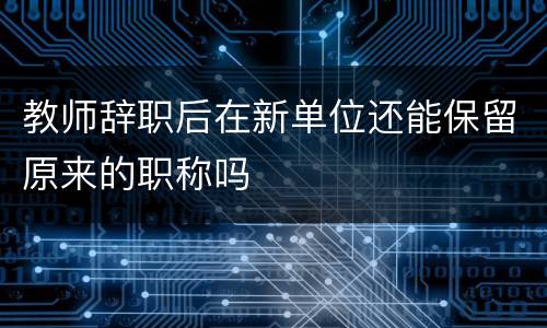 教师辞职后在新单位还能保留原来的职称吗