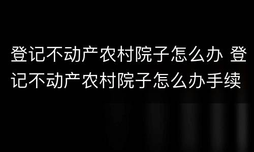 登记不动产农村院子怎么办 登记不动产农村院子怎么办手续