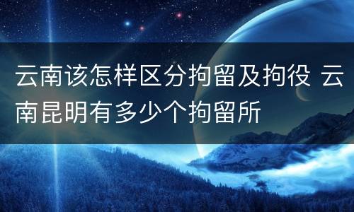 云南该怎样区分拘留及拘役 云南昆明有多少个拘留所