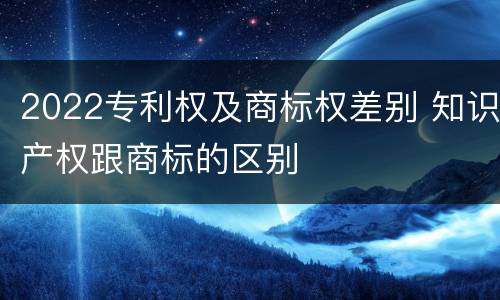 2022专利权及商标权差别 知识产权跟商标的区别