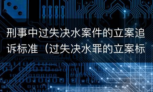 刑事中过失决水案件的立案追诉标准（过失决水罪的立案标准）