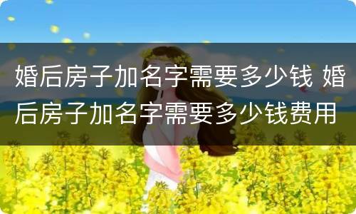 婚后房子加名字需要多少钱 婚后房子加名字需要多少钱费用