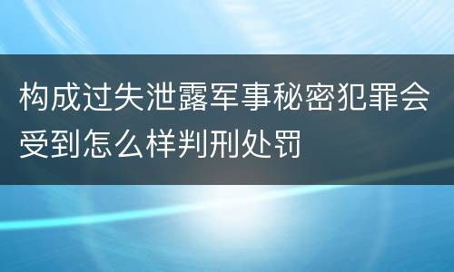 构成过失泄露军事秘密犯罪会受到怎么样判刑处罚