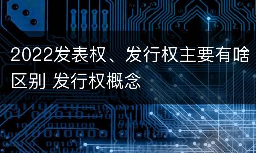 2022发表权、发行权主要有啥区别 发行权概念